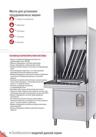 Места для установки
посудомоечных машин
Пекарни и кондитерские
Кафетерии
Рестораны
Гостиницы
Больницы
ОСНОВНЫЕ ХАРАКТЕРИСТИКИ СИСТЕМЫ
• Корпус и обшивка резервуара выполнены из
нержавеющей стали AISI 304
• Машины оборудованы системой пароотвода
• Насосы оборудованы входными фильтрами
• Разбрызгиватели машины выполнены из нержавеющей
стали
• Углы резервуара закруглены, что стало возможно
благодаря технологии глубокой вытяжки
• Машина оборудована электронной панелью управления
с дисплеем, отображающим данные о состоянии
машины
• Возможна настройка автоматического запуска машины
после закрытия дверцы, а также функции ручного
запуска – по нажатию кнопки
• Фильтры резервуара выполнены
из нержавеющей стали
• Возможен запуск цикла самостоятельной очистки
• Термостат может продлить цикл мойки до тех пор, пока
температура воды для ополаскивания не достигнет 85°C
• Машина оборудована системой предотвращения
противотока
• На панели располагается кнопка запуска работы,
меняющая подсветку в зависимости от статуса машины
(«вкл.», «готова к работе», «работаю»)
• Машина оборудована встроенным разбрызгивателем
ополаскивателя
• Машина оборудована разбрызгивателем моющего
средства
< Особенности моделей данной серии
 