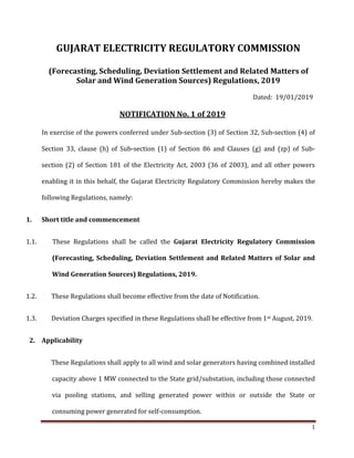 1
GUJARAT ELECTRICITY REGULATORY COMMISSION
(Forecasting, Scheduling, Deviation Settlement and Related Matters of
Solar and Wind Generation Sources) Regulations, 2019
Dated: 19/01/2019
NOTIFICATION No. 1 of 2019
In exercise of the powers conferred under Sub-section (3) of Section 32, Sub-section (4) of
Section 33, clause (h) of Sub-section (1) of Section 86 and Clauses (g) and (zp) of Sub-
section (2) of Section 181 of the Electricity Act, 2003 (36 of 2003), and all other powers
enabling it in this behalf, the Gujarat Electricity Regulatory Commission hereby makes the
following Regulations, namely:
1. Short title and commencement
1.1. These Regulations shall be called the Gujarat Electricity Regulatory Commission
(Forecasting, Scheduling, Deviation Settlement and Related Matters of Solar and
Wind Generation Sources) Regulations, 2019.
1.2. These Regulations shall become effective from the date of Notification.
1.3. Deviation Charges specified in these Regulations shall be effective from 1st August, 2019.
2. Applicability
These Regulations shall apply to all wind and solar generators having combined installed
capacity above 1 MW connected to the State grid/substation, including those connected
via pooling stations, and selling generated power within or outside the State or
consuming power generated for self-consumption.
 