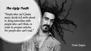 The Ugly Truth
“People who can’t [make
music decide to] write about
it, doing interviews with
people who can't think, in
order to prepare articles
for people who can't read.”
Frank Zappa
 