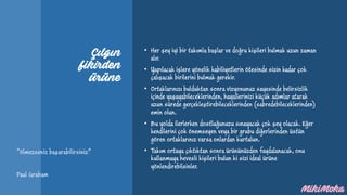 Çılgın
fikirden
ürüne
• Her şey iyi bir takımla başlar ve doğru kişileri bulmak uzun zaman
alır.
• Yapılacak işlere yönelik kabiliyetlerin ötesinde sizin kadar çok
çalışacak birilerini bulmak gerekir.
• Ortaklarınızı bulduktan sonra vizyonunuz sayesinde belirsizlik
içinde yaşayabileceklerinden, hayallerinizi küçük adımlar atarak
uzun sürede gerçekleştirebileceklerinden (sabredebileceklerinden)
emin olun.
• Bu yolda ilerlerken dostluğunuzu sınayacak çok şey olacak. Eğer
kendilerini çok önemseyen veya bir grubu diğerlerinden üstün
gören ortaklarınız varsa onlardan kurtulun.
• Takım ortaya çıktıktan sonra ürününüzden faydalanacak, onu
kullanmaya hevesli kişileri bulun ki sizi ideal ürüne
yönlendirebilsinler.
“ölmezseniz başarabilirsiniz”
Paul Graham
 