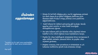 Üründen
uygulamaya
• Ürünün ilk hali belli olduğuna göre, onu bir uygulamaya çevirmek
için ideali olmasa da en yetkin olduğunuz platformu seçin.
Minimum Viable Product ortaya çıktıktan sonra platformu
değiştirebilirsiniz.
• Hedef kitlenizi bir kültürel antropolog gibi inceleyin. Nerede
yaşarlar, neleri severler ve onları kimler aracılığıyla
etkileyebilirsiniz öğrenin.
• Her ürün kullanım şekli için takınılan roller, ulaşılmak istenen
hedefleri ve bu rollerle ilgilenen insan topluluklarını tanıyın.
• Popüler bir cihazı hedefleyerek ürününüzün birinci versiyonunu 3
ayda, haftalık sürümler çıkararak bitirin. En popüler cihazı
seçmeniz gerekmez.
• Büyüme oranınıza, ürün yorumlarına ve ürününüzün en çok
kullanılan özelliklerine yönelik kodu ürününüze ekleyin.
“insanlar için bir ümit varsa yazılımdadır,
yazılım için bir ümit varsa insanlardadır.”
Max Goff
 