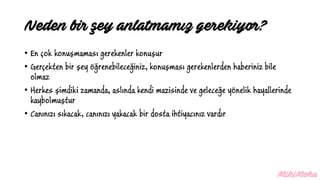 • En çok konuşmaması gerekenler konuşur
• Gerçekten bir şey öğrenebileceğiniz, konuşması gerekenlerden haberiniz bile
olmaz
• Herkes şimdiki zamanda, aslında kendi mazisinde ve geleceğe yönelik hayallerinde
kaybolmuştur
• Canınızı sıkacak, canınızı yakacak bir dosta ihtiyacınız vardır
Neden bir şey anlatmamız gerekiyor?
 