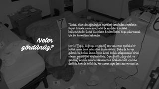 Neler
gördünüz?
“Üstat, ölüm döşeğindeyken müritleri tarafından çevrelenir.
Hepsi özlemle onun son, belki de en değerli incisini
beklemektedir. Üstat da onların beklentilerini boşa çıkarmamak
için bir formülden bahseder.
Der ki "[İyiyi, doğruyu ve güzeli] ararken onun mutlaka bir
bolluk anına denk geleceğini düşünebiliriz. Daha da ileriye
giderek bu bolluk anının bizim kendi bolluk anlarımızdan birisi
olması gerektiğini söyleyebiliriz. Oysa [iyilik, doğruluk ve
güzellik] kendini onların hâkimiyetine bırakabilenler için hem
darlıkta hem de bollukta, her zaman aynı derecede mevcuttur.
 