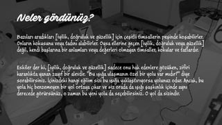Neler gördünüz?
Bazıları aradıkları [iyilik, doğruluk ve güzellik] için çeşitli timsallerin peşinde koşabilirler.
Onların kokusunu veya tadını alabilirler. Oysa ellerine geçen [iyilik, doğruluk veya güzellik]
değil, kendi başlarına bir anlamları veya değerleri olmayan timsaller, kokular ve tatlardır.
Eskiler der ki, [iyilik, doğruluk ve güzellik] sadece onu hak edenlere gözüken, zifiri
karanlıkta yanan zayıf bir alevdir. "Bu ışığa ulaşmanın özel bir yolu var mıdır?" diye
sorabilirsiniz. İçinizdeki hangi eğilim sizi bu ışığa yaklaştırıyorsa yolunuz odur. Ancak, bu
yola hiç benzemeyen bir yol ortaya çıkar ve siz orada da ışığı şaşkınlık içinde aynı
derecede görürsünüz, o zaman bu yeni yolu da seçebilirsiniz. O yol da sizindir.
 