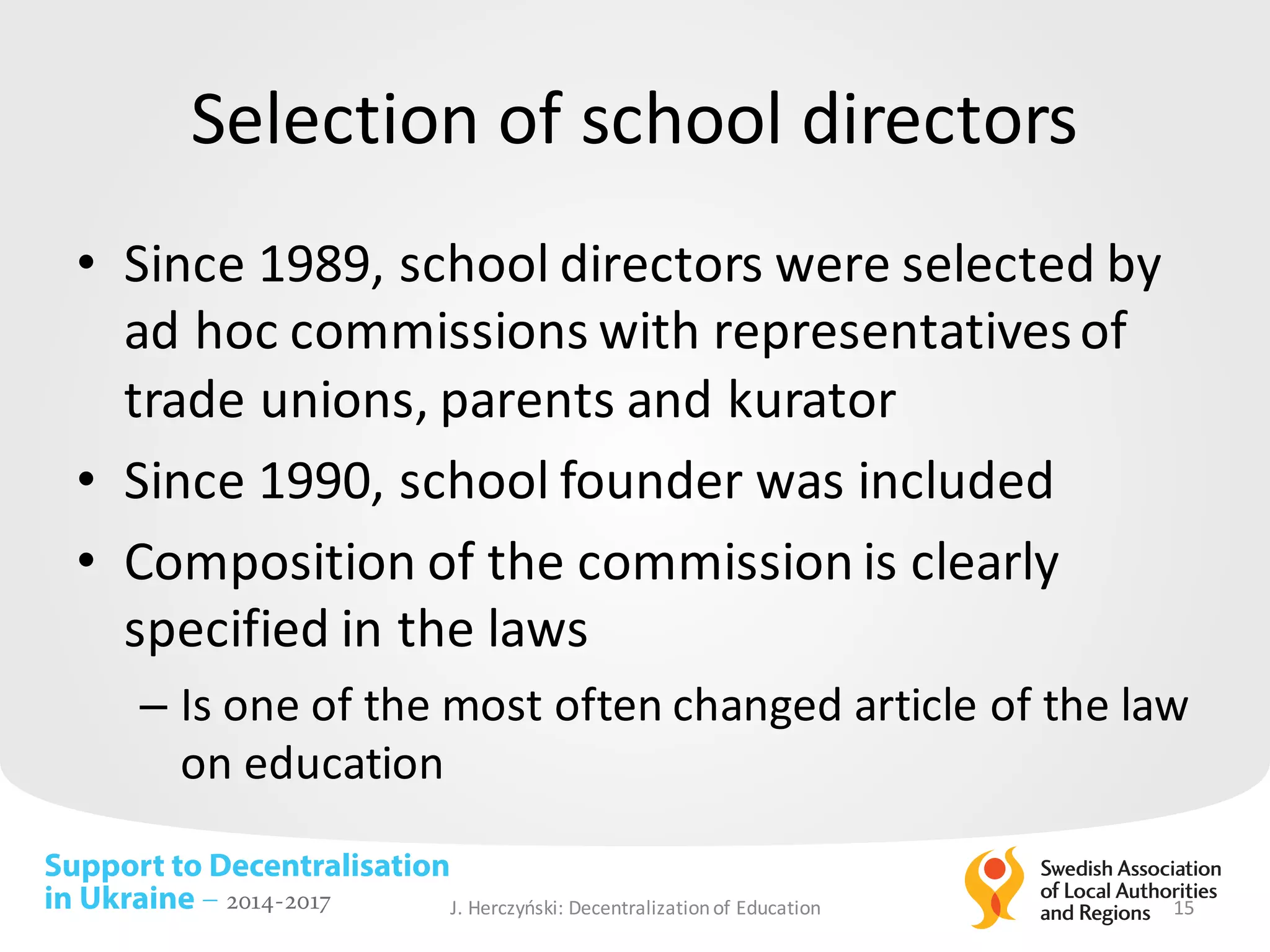Support to Decentralisation
in Ukraine – 2014-2017
Selection of	school directors
• Since 1989,	school directors were selected by	
ad	hoc	commissions with	representativesof	
trade	unions,	parents and	kurator
• Since 1990,	school founder was	included
• Composition of	the	commission is clearly
specified in	the	laws
– Is one	of	the	most	often changed article of	the	law	
on	education
J.	Herczyński: Decentralizationof Education 15
 