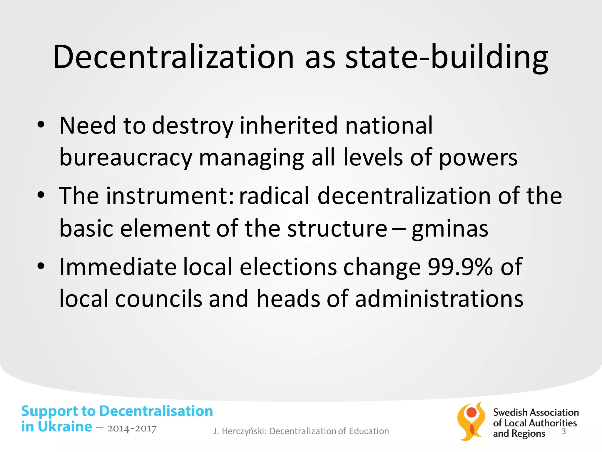 Support to Decentralisation
in Ukraine – 2014-2017
Decentralization as	state-building
• Need to	destroy inherited national
bureaucracy managing all levels of	powers
• The	instrument:	radical decentralization of	the	
basic element	of	the	structure – gminas
• Immediate	local elections change 99.9%	of	
local councils and	heads of	administrations
J.	Herczyński: Decentralizationof Education 3
 