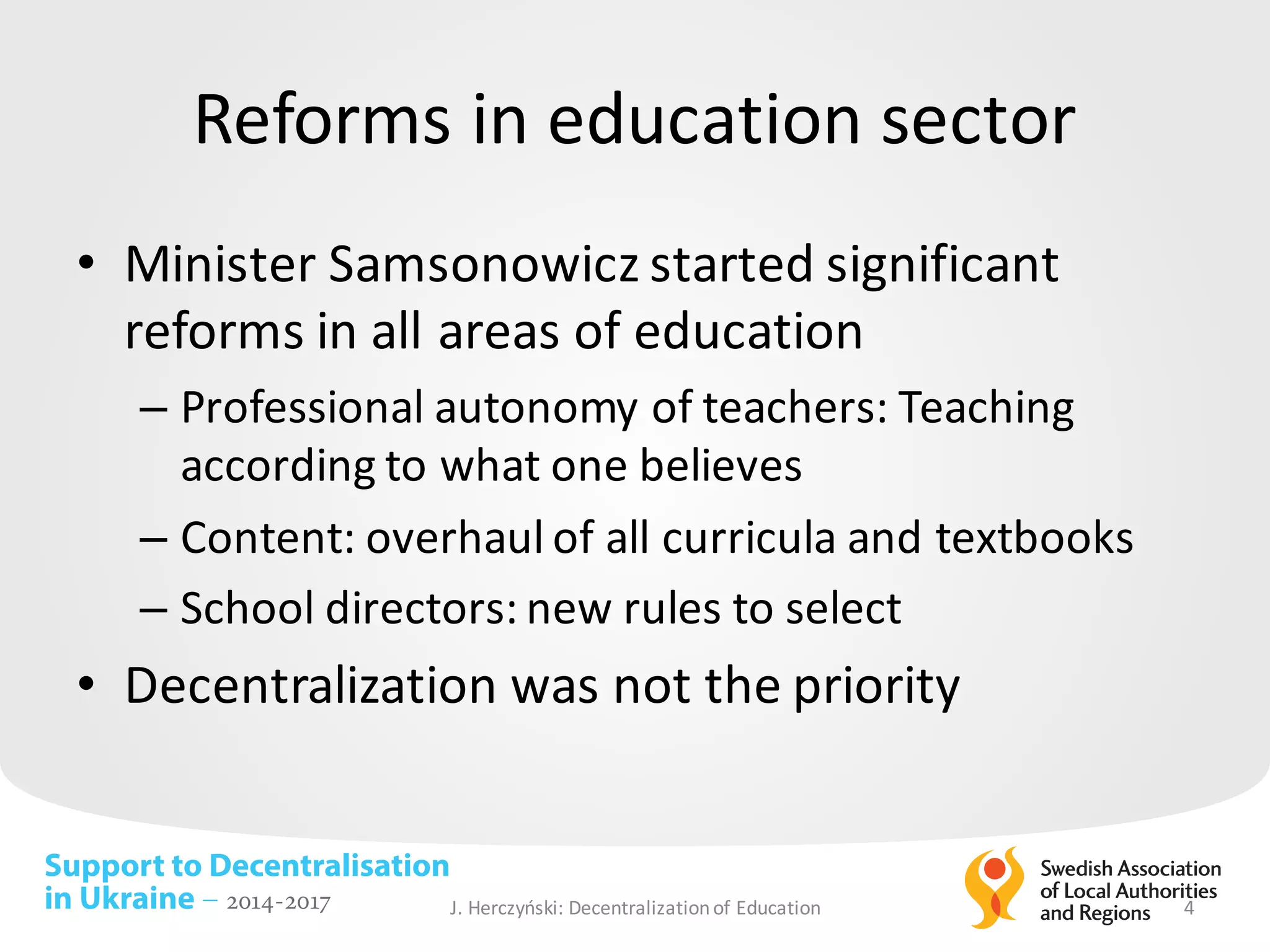 Support to Decentralisation
in Ukraine – 2014-2017
Reforms in	education sector
• Minister	Samsonowicz	started significant
reforms in	all areas of	education
– Professional	autonomy of	teachers:	Teaching
according to	what one	believes
– Content:	overhaul of	all curricula	and	textbooks
– School	directors:	new rules to	select
• Decentralization was	not	the	priority
J.	Herczyński: Decentralizationof Education 4
 