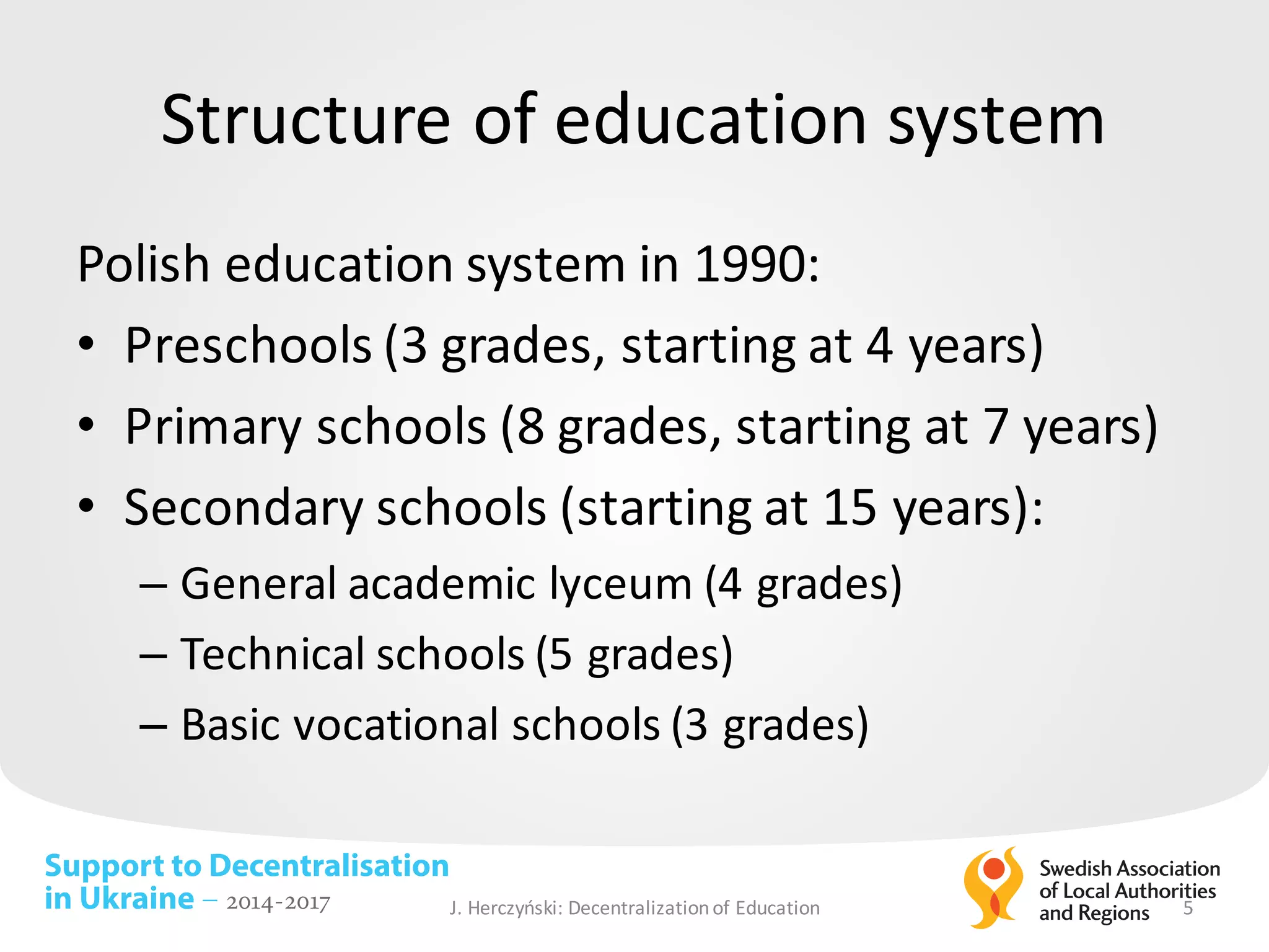 Support to Decentralisation
in Ukraine – 2014-2017
Structure of	education system
Polish education system	in	1990:	
• Preschools (3	grades,	starting at 4	years)
• Primary schools (8	grades,	starting at 7	years)
• Secondary schools (starting at 15	years):	
– General	academic lyceum (4	grades)	
– Technical	schools (5	grades)
– Basic	vocational schools (3	grades)
J.	Herczyński: Decentralizationof Education 5
 