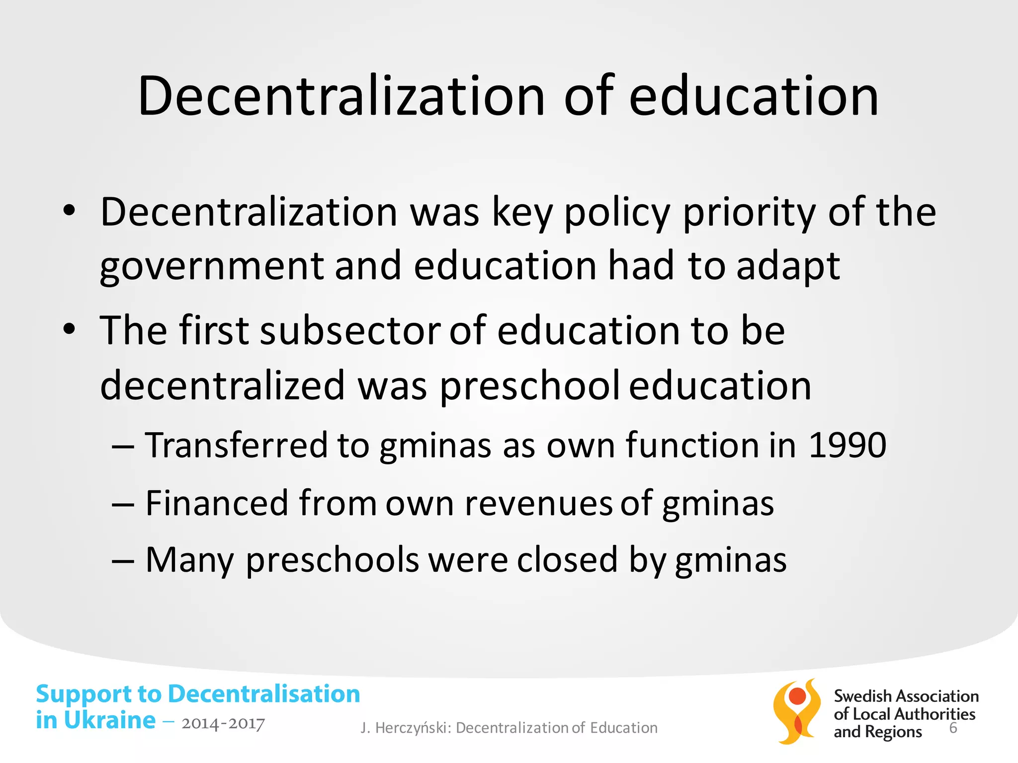 Support to Decentralisation
in Ukraine – 2014-2017
Decentralization of	education
• Decentralization was	key policy	priority of	the	
government and	education had to	adapt
• The	first subsector of	education to	be	
decentralized was	preschooleducation
– Transferred to	gminas as	own function in	1990
– Financed from	own revenuesof	gminas
– Many	preschools were closed by	gminas
J.	Herczyński: Decentralizationof Education 6
 