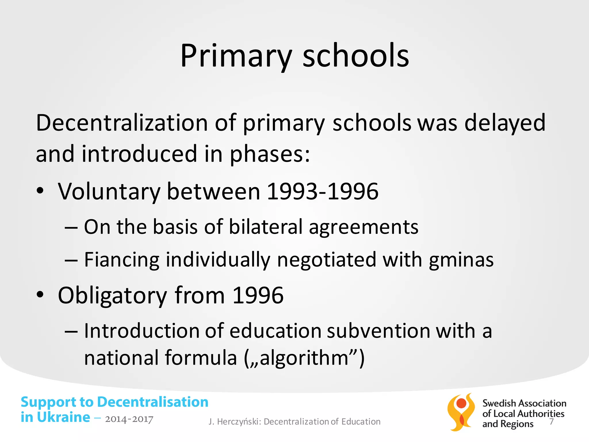 Support to Decentralisation
in Ukraine – 2014-2017
Primary schools
Decentralization of	primary schools was	delayed
and	introduced in	phases:	
• Voluntary between 1993-1996
– On	the	basis of	bilateral agreements
– Fiancing individually negotiated with	gminas
• Obligatory from	1996
– Introduction of	education subvention with	a	
national formula („algorithm”)
J.	Herczyński: Decentralizationof Education 7
 