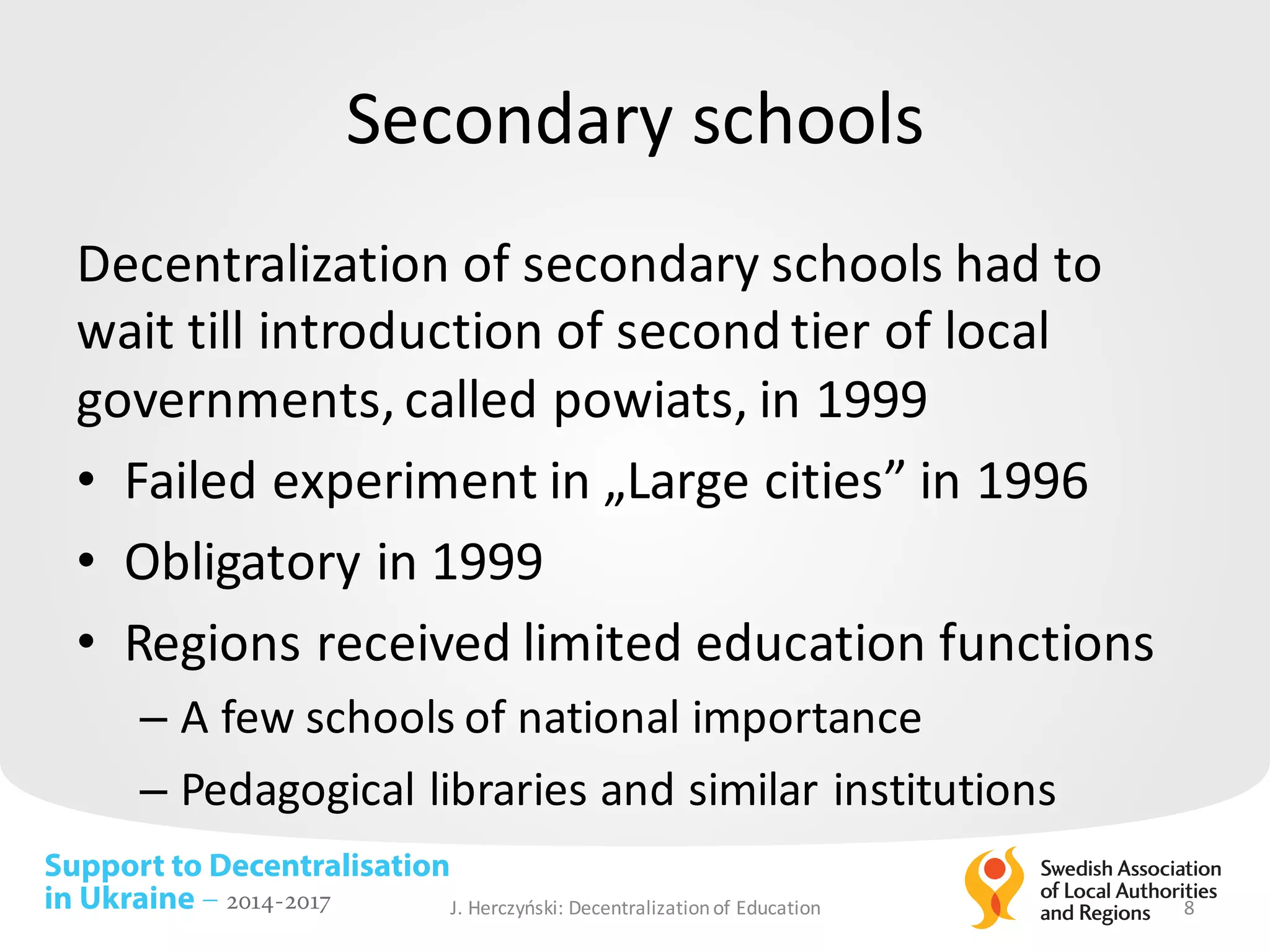 Support to Decentralisation
in Ukraine – 2014-2017
Secondary schools
Decentralization of	secondary schools had to	
wait till introduction of	second tier of	local
governments,	called powiats,	in	1999
• Failed experiment in	„Large cities”	in	1996
• Obligatory in	1999
• Regions	received limited education functions
– A	few schools of	national importance
– Pedagogical libraries and	similar institutions
J.	Herczyński: Decentralizationof Education 8
 