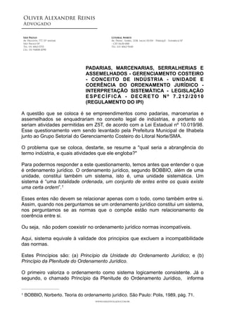 Oliver Alexandre Reinis
Advogado!
!
!
!
PADARIAS, MARCENARIAS, SERRALHERIAS E
ASSEMELHADOS - GERENCIAMENTO COSTEIRO
- CONCEITO DE INDÚSTRIA - UNIDADE E
COERÊNCIA DO ORDENAMENTO JURÍDICO -
INTERPRETAÇÃO SISTEMÁTICA - LEGISLAÇÃO
ESPECÍFICA - DECRETO Nº 7.212/2010
(REGULAMENTO DO IPI)
!
A questão que se coloca é se empreendimentos como padarias, marcenarias e
assemelhados se enquadrariam no conceito legal de indústrias, e portanto só
seriam atividades permitidas em Z5T, de acordo com a Lei Estadual nº 10.019/98.
Esse questionamento vem sendo levantado pela Prefeitura Municipal de Ilhabela
junto ao Grupo Setorial do Gerenciamento Costeiro do Litoral Norte/SMA.
!
O problema que se coloca, destarte, se resume a "qual seria a abrangência do
termo indústria, e quais atividades que ele engloba?"
!
Para podermos responder a este questionamento, temos antes que entender o que
é ordenamento jurídico. O ordenamento jurídico, segundo BOBBIO, além de uma
unidade, constitui também um sistema, isto é, uma unidade sistemática. Um
sistema é “uma totalidade ordenada, um conjunto de entes entre os quais existe
uma certa ordem”.1
!
Esses entes não devem se relacionar apenas com o todo, como também entre si.
Assim, quando nos perguntamos se um ordenamento jurídico constitui um sistema,
nos perguntamos se as normas que o compõe estão num relacionamento de
coerência entre si.
!
Ou seja, não podem coexistir no ordenamento jurídico normas incompatíveis.
!
Aqui, sistema equivale à validade dos principios que excluem a incompatibilidade
das normas.
!
Estes Princípios são: (a) Princípio da Unidade do Ordenamento Jurídico; e (b)
Princípio da Plenitude do Ordenamento Jurídico.
!
O primeiro valoriza o ordenamento como sistema logicamente consistente. Já o
segundo, o chamado Princípio da Plenitude do Ordenamento Jurídico, informa
São Paulo 
Av. Paulista, 777, 15º andar
São Paulo/SP
Tel: (11) 4063-5755
Cel: (11) 94808-2090 
Litoral Norte 
Av. Princ. Isabel, 1338, salas 03/04 - Perequê - Ilhabela/SP
- CEP 11630-000
Tel: (13) 4062-9440
www.oaradvogado.com.br
BOBBIO, Norberto. Teoria do ordenamento jurídico. São Paulo: Polis, 1989, pág. 71.1
 