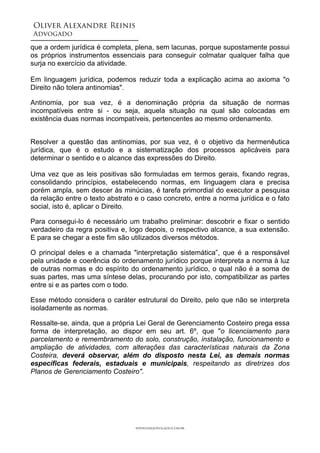 Oliver Alexandre Reinis
Advogado!
que a ordem jurídica é completa, plena, sem lacunas, porque supostamente possui
os próprios instrumentos essenciais para conseguir colmatar qualquer falha que
surja no exercício da atividade.
!
Em linguagem jurídica, podemos reduzir toda a explicação acima ao axioma "o
Direito não tolera antinomias".
Antinomia, por sua vez, é a denominação própria da situação de normas
incompatíveis entre si - ou seja, aquela situação na qual são colocadas em
existência duas normas incompatíveis, pertencentes ao mesmo ordenamento.
!
Resolver a questão das antinomias, por sua vez, é o objetivo da hermenêutica
jurídica, que é o estudo e a sistematização dos processos aplicáveis para
determinar o sentido e o alcance das expressões do Direito. 
 
Uma vez que as leis positivas são formuladas em termos gerais, fixando regras,
consolidando princípios, estabelecendo normas, em linguagem clara e precisa
porém ampla, sem descer às minúcias, é tarefa primordial do executor a pesquisa
da relação entre o texto abstrato e o caso concreto, entre a norma jurídica e o fato
social, isto é, aplicar o Direito.
Para consegui-lo é necessário um trabalho preliminar: descobrir e fixar o sentido
verdadeiro da regra positiva e, logo depois, o respectivo alcance, a sua extensão.
E para se chegar a este fim são utilizados diversos métodos.
O principal deles e a chamada "interpretação sistemática”, que é a responsável
pela unidade e coerência do ordenamento jurídico porque interpreta a norma à luz
de outras normas e do espírito do ordenamento jurídico, o qual não é a soma de
suas partes, mas uma síntese delas, procurando por isto, compatibilizar as partes
entre si e as partes com o todo.
Esse método considera o caráter estrutural do Direito, pelo que não se interpreta
isoladamente as normas.
Ressalte-se, ainda, que a própria Lei Geral de Gerenciamento Costeiro prega essa
forma de interpretação, ao dispor em seu art. 6º, que "o licenciamento para
parcelamento e remembramento do solo, construção, instalação, funcionamento e
ampliação de atividades, com alterações das características naturais da Zona
Costeira, deverá observar, além do disposto nesta Lei, as demais normas
específicas federais, estaduais e municipais, respeitando as diretrizes dos
Planos de Gerenciamento Costeiro".
!
!
!
www.oaradvogado.com.br
 
