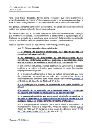Oliver Alexandre Reinis
Advogado!
!
Feita essa breve digressão, temos como conclusão que para avaliarmos a
abrangência do termo “indústria" devemos nos socorrer da legislação específica da
área, a saber: o Regulamento do Imposto sobre Produtos Industrializados - IPI .2
Isso porque, a mesma além de ser lei específica, é a única no nosso ordenamento
jurídico que trata da definição da atividade industrial.
Tal norma fixa em seu art. 4o, que "caracteriza industrialização qualquer operação
que modifique a natureza, o funcionamento, o acabamento, a apresentação ou a
finalidade do produto, ou o aperfeiçoe para consumo”. Esta também é a definição
utilizada pela Prefeitura Municipal de Ilhabela em seus questionamentos.
Todavia, logo em seu art. 5º, nos informa referido Regulamento que:
“Art. 5o Não se considera industrialização:
I - o preparo de produtos alimentares, não acondicionados em
embalagem de apresentação:
a) na residência do preparador ou em restaurantes, bares,
sorveterias, confeitarias, padarias, quitandas e semelhantes, desde
que os produtos se destinem a venda direta a consumidor; ou
b) em cozinhas industriais, quando destinados a venda direta a pessoas
jurídicas e a outras entidades, para consumo de seus funcionários,
empregados ou dirigentes;
II - o preparo de refrigerantes, à base de extrato concentrado, por meio
de máquinas, automáticas ou não, em restaurantes, bares e
estabelecimentos similares, para venda direta a consumidor (Decreto-Lei
no 1.686, de 26 de junho de 1979, art. 5o, § 2o);
III - a confecção ou preparo de produto de artesanato, definido no
art. 7o;
IV - a confecção de vestuário, por encomenda direta do consumidor
ou usuário, em oficina ou na residência do confeccionador;
V - o preparo de produto, por encomenda direta do consumidor ou
usuário, na residência do preparador ou em oficina, desde que, em
qualquer caso, seja preponderante o trabalho profissional;
VI - a manipulação em farmácia, para venda direta a consumidor, de
medicamentos oficinais e magistrais, mediante receita médica (Lei nº
4.502, de 1964, art. 3º, parágrafo único, inciso III, e Decreto-Lei no 1.199,
de 27 de dezembro de 1971, art. 5o, alteração 2a);
www.oaradvogado.com.br
Decreto nº 7.212/2010.2
 