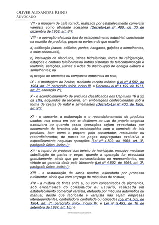 Oliver Alexandre Reinis
Advogado!
VII - a moagem de café torrado, realizada por estabelecimento comercial
varejista como atividade acessória (Decreto-Lei no 400, de 30 de
dezembro de 1968, art. 8o);
VIII - a operação efetuada fora do estabelecimento industrial, consistente
na reunião de produtos, peças ou partes e de que resulte:
a) edificação (casas, edifícios, pontes, hangares, galpões e semelhantes,
e suas coberturas);
b) instalação de oleodutos, usinas hidrelétricas, torres de refrigeração,
estações e centrais telefônicas ou outros sistemas de telecomunicação e
telefonia, estações, usinas e redes de distribuição de energia elétrica e
semelhantes; ou
c) fixação de unidades ou complexos industriais ao solo;
IX - a montagem de óculos, mediante receita médica (Lei nº 4.502, de
1964, art. 3º, parágrafo único, inciso III, e Decreto-Lei nº 1.199, de 1971,
art. 5º, alteração 2a);
X - o acondicionamento de produtos classificados nos Capítulos 16 a 22
da TIPI, adquiridos de terceiros, em embalagens confeccionadas sob a
forma de cestas de natal e semelhantes (Decreto-Lei nº 400, de 1968,
art. 9º);
XI - o conserto, a restauração e o recondicionamento de produtos
usados, nos casos em que se destinem ao uso da própria empresa
executora ou quando essas operações sejam executadas por
encomenda de terceiros não estabelecidos com o comércio de tais
produtos, bem como o preparo, pelo consertador, restaurador ou
recondicionador, de partes ou peças empregadas exclusiva e
especificamente naquelas operações (Lei nº 4.502, de 1964, art. 3º,
parágrafo único, inciso I);
XII - o reparo de produtos com defeito de fabricação, inclusive mediante
substituição de partes e peças, quando a operação for executada
gratuitamente, ainda que por concessionários ou representantes, em
virtude de garantia dada pelo fabricante (Lei nº 4.502, de 1964, art. 3º,
parágrafo único, inciso I);
XIII - a restauração de sacos usados, executada por processo
rudimentar, ainda que com emprego de máquinas de costura;
XIV - a mistura de tintas entre si, ou com concentrados de pigmentos,
sob encomenda do consumidor ou usuário, realizada em
estabelecimento comercial varejista, efetuada por máquina automática ou
manual, desde que fabricante e varejista não sejam empresas
interdependentes, controladora, controlada ou coligadas (Lei nº 4.502, de
1964, art. 3º, parágrafo único, inciso IV, e Lei no 9.493, de 10 de
setembro de 1997, art. 18); e
www.oaradvogado.com.br
 