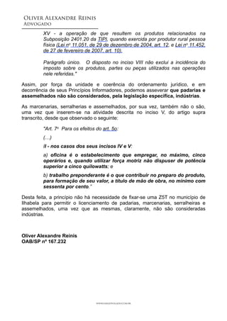 Oliver Alexandre Reinis
Advogado!
XV - a operação de que resultem os produtos relacionados na
Subposição 2401.20 da TIPI, quando exercida por produtor rural pessoa
física (Lei no 11.051, de 29 de dezembro de 2004, art. 12, e Lei no 11.452,
de 27 de fevereiro de 2007, art. 10).
Parágrafo único. O disposto no inciso VIII não exclui a incidência do
imposto sobre os produtos, partes ou peças utilizados nas operações
nele referidas."
Assim, por força da unidade e coerência do ordenamento jurídico, e em
decorrência de seus Princípios Informadores, podemos asseverar que padarias e
assemelhados não são considerados, pela legislação específica, indústrias.
As marcenarias, serralherias e assemelhados, por sua vez, também não o são,
uma vez que inserem-se na atividade descrita no inciso V, do artigo supra
transcrito, desde que observado o seguinte:
"Art. 7o Para os efeitos do art. 5o:
(…)
II - nos casos dos seus incisos IV e V:
a) oficina é o estabelecimento que empregar, no máximo, cinco
operários e, quando utilizar força motriz não dispuser de potência
superior a cinco quilowatts; e
b) trabalho preponderante é o que contribuir no preparo do produto,
para formação de seu valor, a título de mão de obra, no mínimo com
sessenta por cento.”
Desta feita, a princípio não há necessidade de fixar-se uma Z5T no município de
Ilhabela para permitir o licenciamento de padarias, marcenarias, serralheiras e
assemelhados, uma vez que as mesmas, claramente, não são consideradas
indústrias.
!
Oliver Alexandre Reinis 
OAB/SP nº 167.232
www.oaradvogado.com.br
 