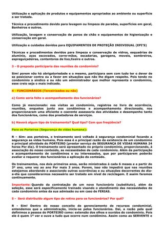 Utilização e aplicação de produtos e equipamentos apropriados ao ambiente ou superfície
a ser tratada.
Técnica e procedimento devido para lavagem ou limpeza de paredes, superfícies em geral,
Banheiros e outros.
Utilização, lavagem e conservação de panos de chão e equipamentos de higienização e
conservação em geral.
Utilização e cuidados devidos para EQUIPAMENTOS DE PROTEÇÃO INDIVIDUAL (EPI’S)
Técnicas e procedimentos devidos para limpeza e conservação de vidros, esquadrias de
alumínio, aços escovados, corre-mãos, escadarias, garagens, moveis, sombreiros,
espreguiçadeiras, contentores de lixo,lixeira e outros.
3 - O preposto participaria das reuniões de condomínio?
Sim! porem não há obrigatoriedade e o mesmo, participara sem com tudo ter o dever de
se posicionar contra ou a favor em situações que não lhe digam respeito. Pois tendo no
condomínio o sindico e ou não um administrador que melhor representa o condomínio,
esse creio seja o mais indicado.
4 - FUNCIONÁRIOS (Terceirizados ou não)
a) Como seria feito o acompanhamento dos funcionários?
Como já mencionado: nas visitas ao condomínio, registros no livro de ocorrência,
reuniões, enquetes junto aos condôminos e acompanhamento direcionado, nos
proporcionaram uma eficiente e coerente assessoria das atividades e desempenho tanto
dos funcionários, como dos prestadores de serviços.
b) Haverá algum tipo de treinamento? Qual tipo? Com que freqüência?
Para os Porteiros (Segurança de vidas humana):
R – Sim: aos porteiros, o treinamento será voltado à segurança condominial focando a
segurança as vidas humana, Pois essa é a principal razão da existencia de um condominio
e principal atividade do PORTEIRO (prestar serviço de SEGURANÇA DE VIDAS HUMANA 24
horas Por dia). O treinamento será apresentado no próprio condomínio, proporcionando, à
associação do nosso conteúdo, as necessidades de cada condomínio. Além da participação
e acompanhamento de condôminos e ou interessados, que por participarem poderão
avaliar e requerer dos funcionários a aplicação do conteúdo.
Os treinamentos, nos dois primeiros anos, serão ministrados á cada 6 meses e a partir do
3º ano, uma vez ao ano Por mais 3 anos. Porem, isso não impedirá que nas reuniões
estejamos abordando e associando outras ocorrências e ou situações decorrentes do dia-
a-dia que considerarmos necessário ser tratado em nível de reciclagem. E assim faremos
continuamente.
Importante: Quando da contratação de um novo funcionário (substituto), além da
seleção, esse será especificamente treinado visando o atendimento das necessidades de
cada condomínio antes da sua admissão ou em caso de FERIAS.
5 - Será distribuído algum tipo de rotina para os funcionários? Por quê?
R - Sim! Dentro do nosso conceito de gerenciamento de recursos condominial,
entendemos que a administração, inicia-se pelos funcionários. Daí, a razão pela qual
definimos a pessoa do PORTEIRO como: extensão dos olhos e ouvidos do condomínio. Pois
ele é quem 1º ver e ouve a tudo que ocorre num condômino. Assim como ao SERVENTE e
 