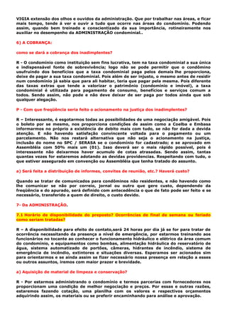 VIGIA extensão dos olhos e ouvidos da administração. Que por trabalhar nas áreas, e ficar
mais tempo, tende á ver e ouvir a tudo que ocorre nas áreas do condomínio. Podendo
assim, quando bem treinado e conscientizado da sua importância, rotineiramente nos
auxiliar no desempenho da ADMINISTRAÇÃO condominial..
6) A COBRANÇA:
como se dará a cobrança dos inadimplentes?
R - O condomínio como instituição sem fins lucrativa, tem na taxa condominial a sua única
e indispensável fonte de sobrevivência; logo não se pode permitir que o condômino
usufruindo dos benefícios que a taxa condominial paga pelos demais lhe proporciona,
deixe de pagar a sua taxa condominial. Pois além de ser injusto, o mesmo antes de residir
num condomínio já sabia que para ali habitar, teria que pagar pela mesma. Pois diferente
das taxas extras que tende a valorizar o patrimônio (condomínio e imóvel), a taxa
condominial é utilizada para pagamento de consumo, benefícios e serviços comum a
todos. Sendo assim, não pode e não deve deixar de ser paga por todos ainda que sob
qualquer alegação.
P - Com que freqüência seria feito o acionamento na justiça dos inadimplentes?
R – Interessante, é esgotarmos todas as possibilidades de uma negociação amigável. Pois
o boleto por se mesmo, nos proporciona condições de assim como a Coelba e Embasa
informarmos no próprio a existência de debito mais com tudo, se não for dada a devida
atenção. E não havendo satisfação convincente voltada para o pagamento ou um
parcelamento. Não nos restará alternativa que não seja o acionamento na justiça,
inclusão do nome no SPC / SERASA se o condomínio for cadastrado; e se aprovado em
Assembléia com 50% mais um (01). Isso deverá ser o mais rápido possível, pois é
interessante não deixarmos haver acumulo de cotas atrasadas. Sendo assim, tantas
quantas vezes for estaremos adotando as devidas providencias. Respeitando com tudo, o
que estiver assegurado em convenção ou Assembléia que tenha tratado do assunto.
a) Será feita a distribuição de informes, convites de reunião, etc.? Haverá custo?
Quando se tratar de comunicados para condôminos não residentes, e não havendo como
lhe comunicar se não por correio, jornal ou outro que gere custo, dependendo da
freqüência e do apurado, será definido com antecedência o que de fato pode ser feito e se
necessário, transferido a quem de direito, o custo devido.
7- Da ADMINISTRAÇÃO.
7.1 Horário de disponibilidade do preposto? Ocorrências de final de semana ou feriado
como seriam tratadas?
R – A disponibilidade para efeito de contato,será 24 horas por dia já se for para tratar de
ocorrência necessitando da presença a nível de emergência, por estarmos treinando aos
funcionários no tocante ao conhecer o funcionamento hidráulico e elétrico da área comum
do condomínio, e equipamentos como bombas, alimentação hidráulica do reservatório de
água, sistema automatizado de portões, câmeras, hidrantes de incêndio, sistema de
emergência de incêndio, extintores e situações diversas. Esperamos ser acionados sim
para orientarmos e se ainda assim se fizer necessário nossa presença em relação a esses
ou outros assuntos, iremos com maior prazer e brevidade.
a) Aquisição de material de limpeza e conservação?
R - Por estarmos administrando o condomínio e termos parcerias com fornecedores nos
proporcionam uma condição de melhor negociação e preços. Por essas e outras razões,
estaremos fazendo cotação, uma planilha com os valores e respectivos orçamentos
adquirindo assim, os materiais ou se preferir encaminhando para análise e aprovação.
 
