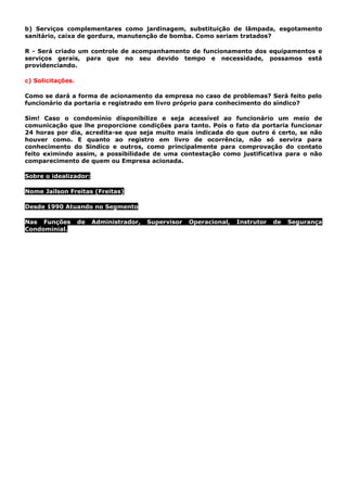 b) Serviços complementares como jardinagem, substituição de lâmpada, esgotamento
sanitário, caixa de gordura, manutenção de bomba. Como seriam tratados?
R - Será criado um controle de acompanhamento de funcionamento dos equipamentos e
serviços gerais, para que no seu devido tempo e necessidade, possamos está
providenciando.
c) Solicitações.
Como se dará a forma de acionamento da empresa no caso de problemas? Será feito pelo
funcionário da portaria e registrado em livro próprio para conhecimento do síndico?
Sim! Caso o condomínio disponibilize e seja acessível ao funcionário um meio de
comunicação que lhe proporcione condições para tanto. Pois o fato da portaria funcionar
24 horas por dia, acredita-se que seja muito mais indicada do que outro é certo, se não
houver como. E quanto ao registro em livro de ocorrência, não só servira para
conhecimento do Sindico e outros, como principalmente para comprovação do contato
feito eximindo assim, a possibilidade de uma contestação como justificativa para o não
comparecimento de quem ou Empresa acionada.
Sobre o idealizador:
Nome Jailson Freitas (Freitas)
Desde 1990 Atuando no Segmento
Nas Funções de Administrador, Supervisor Operacional, Instrutor de Segurança
Condominial.
 