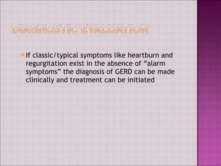  If classic/typical symptoms like heartburn and
regurgitation exist in the absence of “alarm
symptoms” the diagnosis of GERD can be made
clinically and treatment can be initiated
 