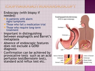  Endoscopy (with biopsy if
needed)
 In patients with alarm
signs/symptoms
 Those who fail a medication trial
 Those who require long-term
treatment
 Important in distinguishing
between esophagitis and Barret’s
metaplasia
 Absence of endoscopic features
does not exclude a GERD
diagnosis
 Confirmation can be achieved by
provocative tests such as an acid
perfusion test(Bernstein test),
standard acid reflux test etc.
 