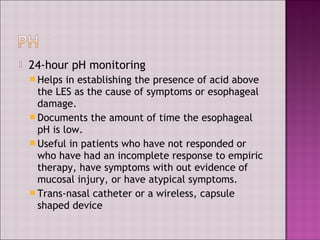  24-hour pH monitoring
 Helps in establishing the presence of acid above
the LES as the cause of symptoms or esophageal
damage.
 Documents the amount of time the esophageal
pH is low.
 Useful in patients who have not responded or
who have had an incomplete response to empiric
therapy, have symptoms with out evidence of
mucosal injury, or have atypical symptoms.
 Trans-nasal catheter or a wireless, capsule
shaped device
 