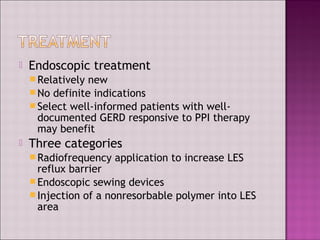  Endoscopic treatment
Relatively new
No definite indications
Select well-informed patients with well-
documented GERD responsive to PPI therapy
may benefit
 Three categories
Radiofrequency application to increase LES
reflux barrier
Endoscopic sewing devices
Injection of a nonresorbable polymer into LES
area
 