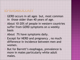  GERD occurs in all ages but, most common
in those older than 40 years of age.
 About 10-20% of people in western countries
suffer from GERD symptoms on a weekly
basis
 About 7% have symptoms daily.
 Except for NERD and pregnancy , no much
difference in incidence between men and
women.
 But for Barrett’s esophagus, prevalence is
more in males particularly white adult
males.
 