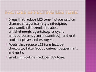  Drugs that reduce LES tone include calcium
channel antagonists (e.g., nifedipine,
verapamil, diltiazem), nitrates,
anticholinergic agents(e.g.,tricyclic
antidepressants , antihistamines), and oral
contraceptives and estrogen.
 Foods that reduce LES tone include
chocolate, fatty foods , onions, peppermint,
and garlic
 Smoking(nicotine) reduces LES tone.
 