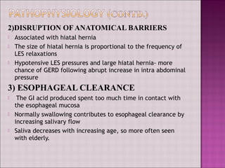 2)DISRUPTION OF ANATOMICAL BARRIERS
 Associated with hiatal hernia
 The size of hiatal hernia is proportional to the frequency of
LES relaxations
 Hypotensive LES pressures and large hiatal hernia- more
chance of GERD following abrupt increase in intra abdominal
pressure
3) ESOPHAGEAL CLEARANCE
 The GI acid produced spent too much time in contact with
the esophageal mucosa
 Normally swallowing contributes to esophageal clearance by
increasing salivary flow
 Saliva decreases with increasing age, so more often seen
with elderly.
 