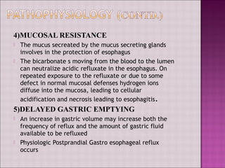 4)MUCOSAL RESISTANCE
 The mucus secreated by the mucus secreting glands
involves in the protection of esophagus
 The bicarbonate s moving from the blood to the lumen
can neutralize acidic refluxate in the esophagus. On
repeated exposure to the refluxate or due to some
defect in normal mucosal defenses hydrogen ions
diffuse into the mucosa, leading to cellular
acidification and necrosis leading to esophagitis.
5)DELAYED GASTRIC EMPTYING
 An increase in gastric volume may increase both the
frequency of reflux and the amount of gastric fluid
available to be refluxed
 Physiologic Postprandial Gastro esophageal reflux
occurs
 