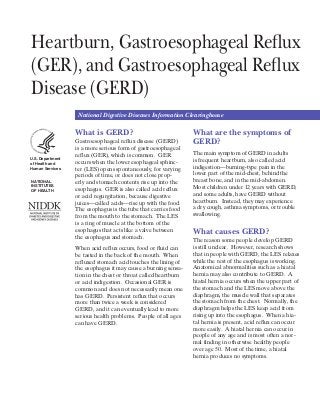 Heartburn, Gastroesophageal Reflux
(GER), and Gastroesophageal Reflux
Disease (GERD)
National Digestive Diseases Information Clearinghouse
U.S. Department
of Health and
Human Services
NATIONAL
INSTITUTES
OF HEALTH
What is GERD?
Gastroesophageal reflux disease (GERD)
is a more serious form of gastroesophageal
reflux (GER), which is common. GER
occurs when the lower esophageal sphinc-
ter (LES) opens spontaneously, for varying
periods of time, or does not close prop-
erly and stomach contents rise up into the
esophagus. GER is also called acid reflux
or acid regurgitation, because digestive
juices—called acids—rise up with the food.
The esophagus is the tube that carries food
from the mouth to the stomach. The LES
is a ring of muscle at the bottom of the
esophagus that acts like a valve between
the esophagus and stomach.
When acid reflux occurs, food or fluid can
be tasted in the back of the mouth. When
refluxed stomach acid touches the lining of
the esophagus it may cause a burning sensa-
tion in the chest or throat called heartburn
or acid indigestion. Occasional GER is
common and does not necessarily mean one
has GERD. Persistent reflux that occurs
more than twice a week is considered
GERD, and it can eventually lead to more
serious health problems. People of all ages
can have GERD.
What are the symptoms of
GERD?
The main symptom of GERD in adults
is frequent heartburn, also called acid
indigestion—burning-type pain in the
lower part of the mid-chest, behind the
breast bone, and in the mid-abdomen.
Most ­children under 12 years with GERD,
and some adults, have GERD without
heartburn. Instead, they may experience
a dry cough, asthma symptoms, or trouble
swallowing.
What causes GERD?
The reason some people develop GERD
is still unclear. However, research shows
that in people with GERD, the LES relaxes
while the rest of the esophagus is working.
Anatomical abnormalities such as a hiatal
hernia may also contribute to GERD. A
hiatal hernia occurs when the upper part of
the stomach and the LES move above the
diaphragm, the muscle wall that separates
the stomach from the chest. Normally, the
people of any age and is most often a nor-
mal finding in otherwise healthy people
diaphragm helps the LES keep acid from
rising up into the esophagus. When a hia-
over age 50. Most of the time, a hiatal
hernia produces no symptoms.
tal hernia is present, acid reflux can occur
more easily. A hiatal hernia can occur in
­
 
