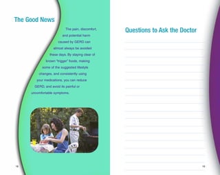 1918
The Good News
The pain, discomfort,
and potential harm
caused by GERD can
almost always be avoided
these days. By staying clear of
known “trigger” foods, making
some of the suggested lifestyle
changes, and consistently using
your medications, you can reduce
GERD, and avoid its painful or
uncomfortable symptoms.
Questions to Ask the Doctor
 