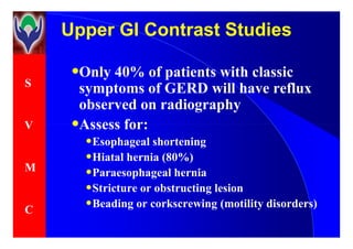 S
V
Upper GI Contrast StudiesUpper GI Contrast Studies
•Only 40% of patients with classic
symptoms of GERD will have reflux
observed on radiography
•Assess for:V
M
C
•Assess for:
•Esophageal shortening
•Hiatal hernia (80%)
•Paraesophageal hernia
•Stricture or obstructing lesion
•Beading or corkscrewing (motility disorders)
 