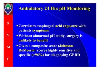 S
V
Ambulatory 24 Hrs pH MonitoringAmbulatory 24 Hrs pH Monitoring
•Correlates esophageal acid exposure with
patients symptoms
•Without abnormal pH study, surgery isV
M
C
•Without abnormal pH study, surgery is
unlikely to benefit
•Gives a composite score (Johnson-
DeMeester score) highly sensitive and
specific (>96%) for diagnosing GERD
 