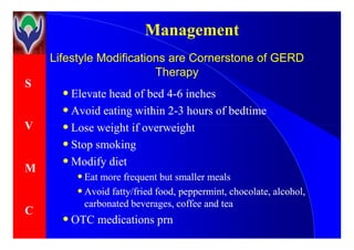 S
V
ManagementManagement
Lifestyle Modifications are Cornerstone of GERDLifestyle Modifications are Cornerstone of GERD
TherapyTherapy
•• Elevate head of bed 4Elevate head of bed 4--6 inches6 inches
•• Avoid eating within 2Avoid eating within 2--3 hours of bedtime3 hours of bedtime
•• Lose weight if overweightLose weight if overweightV
M
C
•• Lose weight if overweightLose weight if overweight
•• Stop smokingStop smoking
•• Modify dietModify diet
•• Eat more frequent but smaller mealsEat more frequent but smaller meals
•• Avoid fatty/fried food, peppermint, chocolate, alcohol,Avoid fatty/fried food, peppermint, chocolate, alcohol,
carbonated beverages, coffee and teacarbonated beverages, coffee and tea
•• OTC medicationsOTC medications prnprn
 