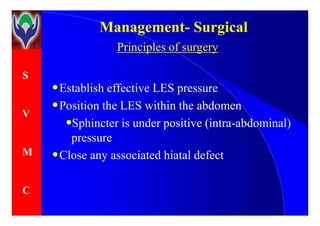S
V
ManagementManagement-- SurgicalSurgical
Principles of surgery
•Establish effective LES pressure
•Position the LES within the abdomen
V
M
C
•
•Sphincter is under positive (intra-abdominal)
pressure
•Close any associated hiatal defect
 