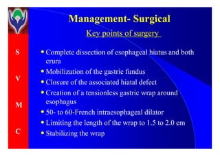 S
V
ManagementManagement-- SurgicalSurgical
Key points of surgery
• Complete dissection of esophageal hiatus and both
crura
• Mobilization of the gastric fundus
• Closure of the associated hiatal defectV
M
C
• Closure of the associated hiatal defect
• Creation of a tensionless gastric wrap around
esophagus
• 50- to 60-French intraesophageal dilator
• Limiting the length of the wrap to 1.5 to 2.0 cm
• Stabilizing the wrap
 