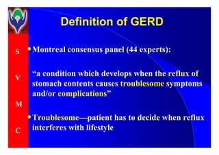 S
V
Definition of GERDDefinition of GERD
•Montreal consensus panel (44 experts):
“a condition which develops when the reflux of
V
M
C
“a condition which develops when the reflux of
stomach contents causes troublesome symptoms
and/or complications”
•Troublesome—patient has to decide when reflux
interferes with lifestyle
 