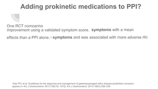 Adding prokinetic medications to PPI?
One RCT comparing
Omeprazole 20 mg BID/day + domperidone 10 mg three times daily vs.omeprazole 20 mg twice daily found decreased symptoms with a meanimprovement using a validated symptom score.
However, a meta-analysis of 12 RCTs found that the combination of a prokineticand PPI did not improve symptoms and was associated with more adverseeffects than a PPI alone.
Katz PO, et al. Guidelines for the diagnosis and management of gastroesophageal reflux disease [published correction
appears in Am J Gastroenterol. 2013;108(10): 1672]. Am J Gastroenterol. 2013;108(3):308–328.
 