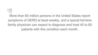 More than 60 million persons in the United States report
symptoms of GERD at least weekly, and a typical full-time
family physician can expect to diagnose and treat 40 to 60
patients with this condition each month.
 