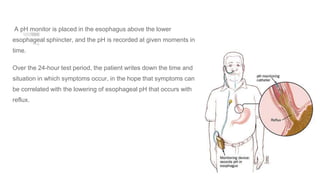 A pH monitor is placed in the esophagus above the lower
esophageal sphincter, and the pH is recorded at given moments in
time.
Over the 24-hour test period, the patient writes down the time and
situation in which symptoms occur, in the hope that symptoms can
be correlated with the lowering of esophageal pH that occurs with
reflux.
 