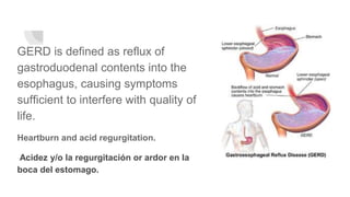 GERD is defined as reflux of
gastroduodenal contents into the
esophagus, causing symptoms
sufficient to interfere with quality of
life.
Heartburn and acid regurgitation.
Acidez y/o la regurgitación or ardor en la
boca del estomago.
 
