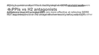 Although a meta-analysis concluded that high doses of esomeprazole wereslightly superior to other PPIs in healing erosive GERD at eight weeks.
❖ PPIs vs H2 antagonists
A Cochrane review found that PPIs are more effective at relieving GERDsymptoms than H2 antagonists.
RCT supported the cost- and clinical effectiveness of starting with a PPI ratherthan step therapy with an H2 antagonist when treating reflux esophagitis.
 