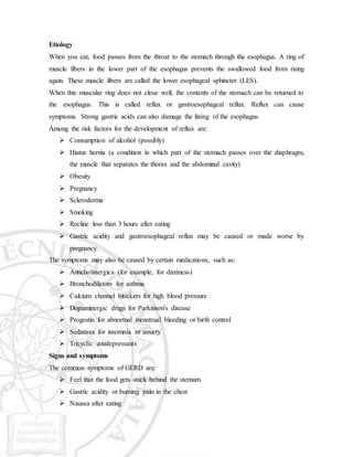 Etiology
When you eat, food passes from the throat to the stomach through the esophagus. A ring of
muscle fibers in the lower part of the esophagus prevents the swallowed food from rising
again. These muscle fibers are called the lower esophageal sphincter (LES).
When this muscular ring does not close well, the contents of the stomach can be returned to
the esophagus. This is called reflux or gastroesophageal reflux. Reflux can cause
symptoms. Strong gastric acids can also damage the lining of the esophagus.
Among the risk factors for the development of reflux are:
 Consumption of alcohol (possibly)
 Hiatus hernia (a condition in which part of the stomach passes over the diaphragm,
the muscle that separates the thorax and the abdominal cavity)
 Obesity
 Pregnancy
 Scleroderma
 Smoking
 Recline less than 3 hours after eating
 Gastric acidity and gastroesophageal reflux may be caused or made worse by
pregnancy.
The symptoms may also be caused by certain medications, such as:
 Anticholinergics (for example, for dizziness)
 Bronchodilators for asthma
 Calcium channel blockers for high blood pressure
 Dopaminergic drugs for Parkinson's disease
 Progestin for abnormal menstrual bleeding or birth control
 Sedatives for insomnia or anxiety
 Tricyclic antidepressants
Signs and symptoms
The common symptoms of GERD are:
 Feel that the food gets stuck behind the sternum
 Gastric acidity or burning pain in the chest
 Nausea after eating
 