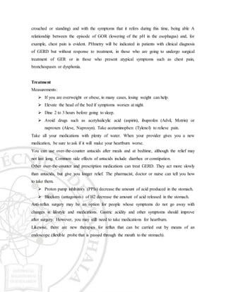 crouched or standing) and with the symptoms that it refers during this time, being able A
relationship between the episode of GOR (lowering of the pH in the esophagus) and, for
example, chest pain is evident. PHmetry will be indicated in patients with clinical diagnosis
of GERD but without response to treatment, in those who are going to undergo surgical
treatment of GER or in those who present atypical symptoms such as chest pain,
bronchospasm or dysphonia.
Treatment
Measurements:
 If you are overweight or obese, in many cases, losing weight can help.
 Elevate the head of the bed if symptoms worsen at night.
 Dine 2 to 3 hours before going to sleep.
 Avoid drugs such as acetylsalicylic acid (aspirin), ibuprofen (Advil, Motrin) or
naproxen (Aleve, Naprosyn). Take acetaminophen (Tylenol) to relieve pain.
Take all your medications with plenty of water. When your provider gives you a new
medication, be sure to ask if it will make your heartburn worse.
You can use over-the-counter antacids after meals and at bedtime, although the relief may
not last long. Common side effects of antacids include diarrhea or constipation.
Other over-the-counter and prescription medications can treat GERD. They act more slowly
than antacids, but give you longer relief. The pharmacist, doctor or nurse can tell you how
to take them.
 Proton pump inhibitors (PPIs) decrease the amount of acid produced in the stomach.
 Blockers (antagonists) of H2 decrease the amount of acid released in the stomach.
Anti-reflux surgery may be an option for people whose symptoms do not go away with
changes in lifestyle and medications. Gastric acidity and other symptoms should improve
after surgery. However, you may still need to take medications for heartburn.
Likewise, there are new therapies for reflux that can be carried out by means of an
endoscope (flexible probe that is passed through the mouth to the stomach).
 