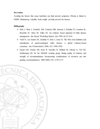 Prevention
Avoiding the factors that cause heartburn can help prevent symptoms. Obesity is linked to
GERD. Maintaining a healthy body weight can help prevent the disease.
Bibliography
 Dent J, Brun J, Fendrick AM, Fennerty MB, Janssens J, Kahrilas PJ, Lauritsen K,
Reynolds JC, Shaw M, Talley NJ. An evidence based appraisal of reflux disease
management- the Genval Workshop Report. Gut 1999; 44: S1-S16.
 Vakil N, van Zanten SV, Kahrilas P, Dent J, Jones R. The Mon treal definition and
classification of gastroesophageal reflux disease: a global evidence-based
consensus. Am J Gastroenterol 2006; 101: 1900-1920.
 Guyatt GH, Oxman AD, Kunz R, Jaeschke R, Helfand M, Liberati A, Vist GE,
Schünemann HJ, for the GRADE working group. Rating quality of evidence and
strength of recommendations: Incorporating considerations of resources use into
grading recommendations. BMJ 2008; 336: 1170-1173.
 