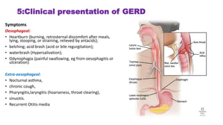 5:Clinical presentation of GERD
Symptoms
Oesophageal:
• Heartburn (burning, retrosternal discomfort after meals,
lying, stooping, or straining, relieved by antacids);
• belching; acid brash (acid or bile regurgitation);
• waterbrash (Hypersalivation);
• Odynophagia (painful swallowing, eg from oesophagitis or
ulceration).
Extra-oesophageal:
• Nocturnal asthma,
• chronic cough,
• Pharyngitis,laryngitis (hoarseness, throat clearing),
• sinusitis.
• Recurrent Otitis media
 