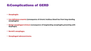 6:Complications of GERD
• Oesophagitis
• Iron deficiency anaemia (consequence of chronic insidious blood loss from long-standing
oesophagitis)
• Benign oesophageal stricture (consequence of longstanding oesophagitis,presenting with
dysphagia).
• Barrett’s oesophagus.
• Oesophageal adenocarcinoma.
 