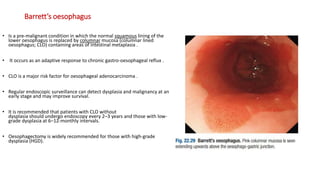 Barrett’s oesophagus
• Is a pre-malignant condition in which the normal squamous lining of the
lower oesophagus is replaced by columnar mucosa (columnar lined
oesophagus; CLO) containing areas of intestinal metaplasia .
• It occurs as an adaptive response to chronic gastro-oesophageal reflux .
• CLO is a major risk factor for oesophageal adenocarcinoma .
• Regular endoscopic surveillance can detect dysplasia and malignancy at an
early stage and may improve survival.
• It is recommended that patients with CLO without
dysplasia should undergo endoscopy every 2–3 years and those with low-
grade dysplasia at 6–12-monthly intervals.
• Oesophagectomy is widely recommended for those with high-grade
dysplasia (HGD).
 